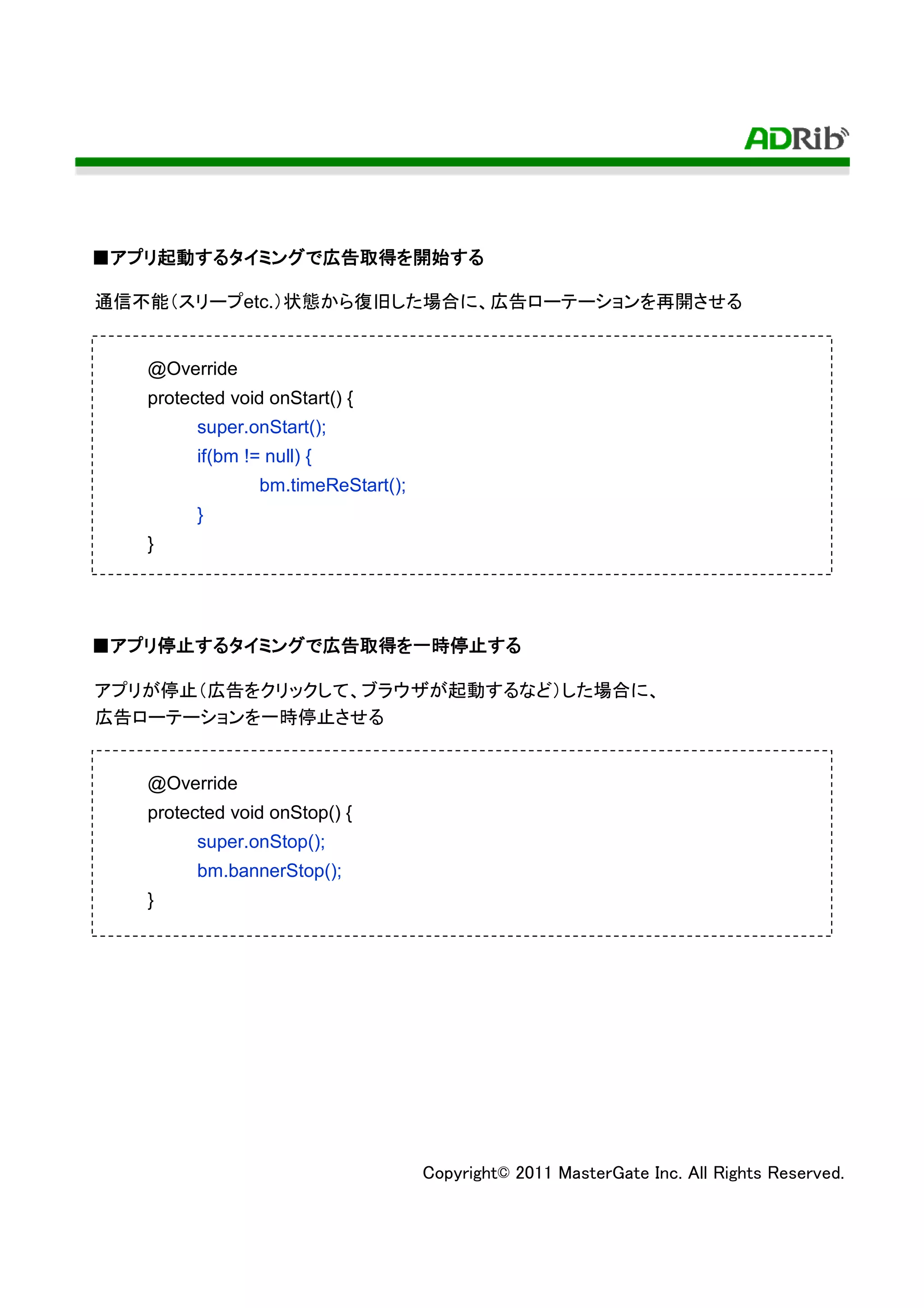 ■アプリ起動するタイミングで広告取得を開始する
 アプリ起動するタイミングで広告取得を開始する
    起動するタイミング

通信不能（スリープetc.）状態から復旧した場合に、広告ローテーションを再開させる


   @Override
   protected void onStart() {
         super.onStart();
         if(bm != null) {
                 bm.timeReStart();
         }
   }




■アプリ停止するタイミングで広告取得を一時停止する
 アプリ停止するタイミングで広告取得を一時停止する
    停止するタイミング

アプリが停止（広告をクリックして、ブラウザが起動するなど）した場合に、
広告ローテーションを一時停止させる


   @Override
   protected void onStop() {
         super.onStop();
         bm.bannerStop();
   }




                                     Copyright© 2011 MasterGate Inc. All Rights Reserved.
 