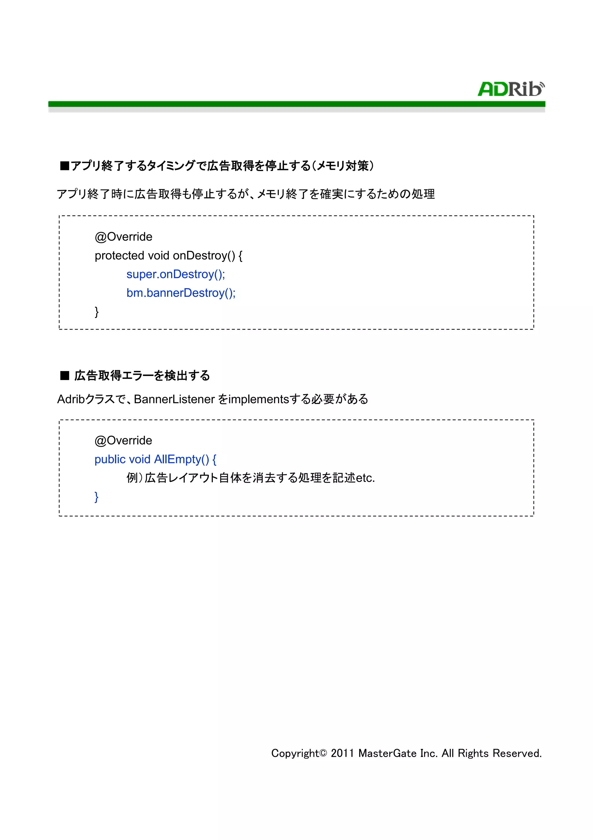 ■アプリ終了するタイミングで広告取得を停止する（メモリ対策）
 アプリ終了するタイミングで広告取得を停止する（メモリ対策）
    終了するタイミング        する    対策

アプリ終了時に広告取得も停止するが、メモリ終了を確実にするための処理


     @Override
     protected void onDestroy() {
           super.onDestroy();
           bm.bannerDestroy();
     }




  広告取得エラー 検出する
      エラーを
■ 広告取得エラーを検出する
Adribクラスで、BannerListener をimplementsする必要がある


     @Override
     public void AllEmpty() {
           例）広告レイアウト自体を消去する処理を記述etc.
     }




                                    Copyright© 2011 MasterGate Inc. All Rights Reserved.
 