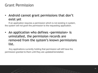 11
Grant Permission
• Android cannot grant permissions that don’t
exist yet
If an application requires a permission which is not existing in system,
the system will not grant the permission to the requesting application.
• An application who defines <permission> is
uninstalled, the permission records are
removed from the system’s known permissions
list.
Any applications currently holding that permission will still have the
permission granted to them until they are updated/reinstalled.
 