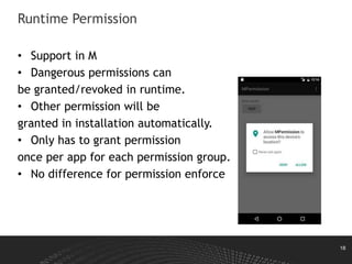 18
Runtime Permission
• Support in M
• Dangerous permissions can
be granted/revoked in runtime.
• Other permission will be
granted in installation automatically.
• Only has to grant permission
once per app for each permission group.
• No difference for permission enforce
 