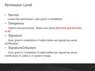 5
Permission Level
• Normal
Lower-risk permission, auto grant in installation
• Dangerous
Higher-risk permission, Need user grant.(Runtime grant/revoke
in M)
• Signature
Auto grant in installation if caller/callee are signed by same
certification
• SignatureOrSystem
Auto grant in installation if caller/callee are signed by same
certification or caller is in system image.
 