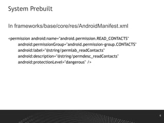 6
System Prebuilt
In frameworks/base/core/res/AndroidManifest.xml
<permission android:name="android.permission.READ_CONTACTS"
android:permissionGroup="android.permission-group.CONTACTS"
android:label="@string/permlab_readContacts"
android:description="@string/permdesc_readContacts"
android:protectionLevel="dangerous" />
 