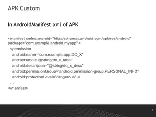 7
APK Custom
In AndroidManifest.xml of APK
<manifest xmlns:android="http://schemas.android.com/apk/res/android"
package="com.example.android.myapp" >
<permission
android:name="com.example.app.DO_X"
android:label="@string/do_x_label"
android:description="@string/do_x_desc"
android:permissionGroup="android.permission-group.PERSONAL_INFO"
android:protectionLevel="dangerous" />
…
</manifest>
 
