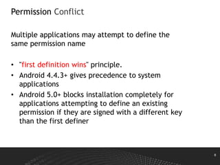 8
Permission Conflict
Multiple applications may attempt to define the
same permission name
• "first definition wins" principle.
• Android 4.4.3+ gives precedence to system
applications
• Android 5.0+ blocks installation completely for
applications attempting to define an existing
permission if they are signed with a different key
than the first definer
 