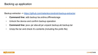Backup extractor -> https://github.com/nelenkov/android-backup-extractor
▪ Command line: adb backup be.ordina.offlinestorage
▪ Unlock the device and confirm backup operation
▪ Command line: java -jar abe-all.jar unpack backup.ab backup.tar
▪ Unzip the tar and check it’s contents (including the prefs file)
Backing up application
 
