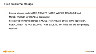 Files on internal storage
▪ Internal storage mode MODE_PRIVATE (MODE_WORLD_READABLE and
MODE_WORLD_WRITEABLE deprecated)
▪ Files saved on internal storage in MODE_PRIVATE are private to the application.
▪ FILE CONTENT IS NOT SECURE! -> BY BACKING-UP these files are also perfectly
readable
 