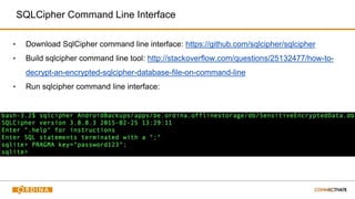 SQLCipher Command Line Interface
▪ Download SqlCipher command line interface: https://github.com/sqlcipher/sqlcipher
▪ Build sqlcipher command line tool: http://stackoverflow.com/questions/25132477/how-to-
decrypt-an-encrypted-sqlcipher-database-file-on-command-line
▪ Run sqlcipher command line interface:
 