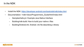 In the NDK
▪ Install the NDK: https://developer.android.com/tools/sdk/ndk/index.html
▪ Documentation: <ndk>/docs/Programmers_Guide/html/index.html
- Samples/hello-jni: Example Java Native Interface
- Building/ndk-build: How to build your native c files
- Building/Android.mk: Android .mk file describing c-library
 