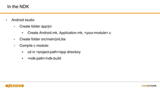 In the NDK
▪ Android studio
- Create folder app/jni
▪ Create Android.mk, Application.mk, <your-module>.c
- Create folder src/main/jniLibs
- Compile c module:
▪ cd in <project-path>/app directory
▪ <ndk-path>/ndk-build
 