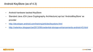 Android KeyStore (as of 4.3)
▪ Android hardware backed KeyStore
▪ Standard Java JCA (Java Cryptography Architecture) api but ‘AndroidKeyStore’ as
provider
▪ http://developer.android.com/training/articles/keystore.html
▪ http://nelenkov.blogspot.be/2013/08/credential-storage-enhancements-android-43.html
 