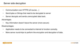Server side decryption
▪ Communication over HTTPS (of course…)
▪ Send bytes or Strings that need to be decrypted to server
▪ Server decrypts and sends unencrypted data back.
Advantages:
▪ Key information doesn’t leave the server (more secure)
Disadvantages:
▪ Application needs to be connected to internet to function correctly.
▪ More server round-trips to perform the encryption and decryption of data.
 