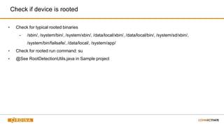 Check if device is rooted
▪ Check for typical rooted binaries
- /sbin/, /system/bin/, /system/xbin/, /data/local/xbin/, /data/local/bin/, /system/sd/xbin/,
/system/bin/failsafe/, /data/local/, /system/app/
▪ Check for rooted run command: su
▪ @See RootDetectionUtils.java in Sample project
 