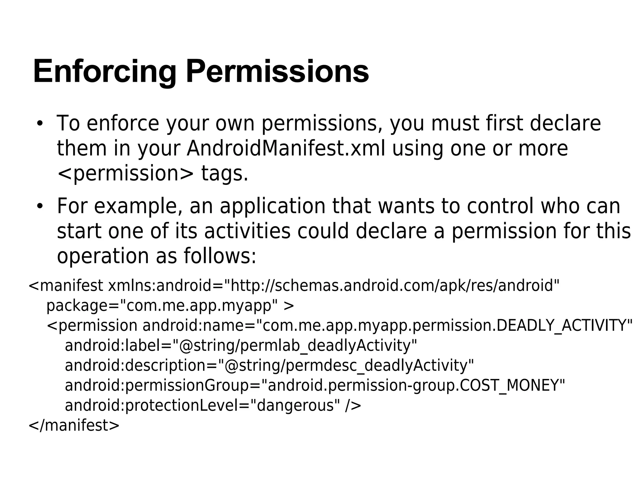 Enforcing Permissions
• To enforce your own permissions, you must first declare
them in your AndroidManifest.xml using one or more
<permission> tags.
• For example, an application that wants to control who can
start one of its activities could declare a permission for this
operation as follows:
<manifest xmlns:android="http://schemas.android.com/apk/res/android"
package="com.me.app.myapp" >
<permission android:name="com.me.app.myapp.permission.DEADLY_ACTIVITY"
android:label="@string/permlab_deadlyActivity"
android:description="@string/permdesc_deadlyActivity"
android:permissionGroup="android.permission-group.COST_MONEY"
android:protectionLevel="dangerous" />
</manifest>
 