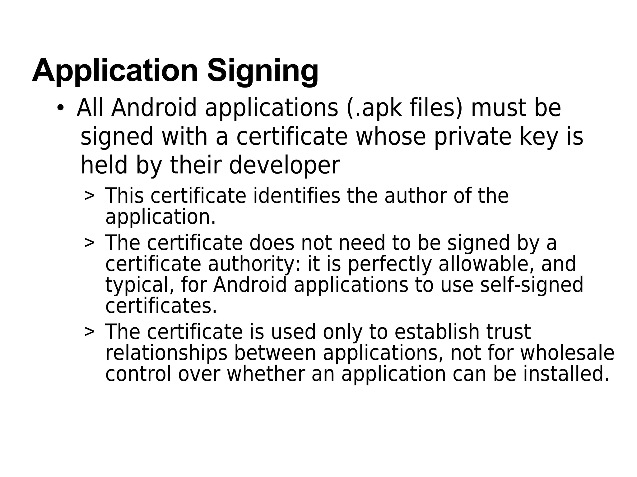 Application Signing
• All Android applications (.apk files) must be
signed with a certificate whose private key is
held by their developer
> This certificate identifies the author of the
application.
> The certificate does not need to be signed by a
certificate authority: it is perfectly allowable, and
typical, for Android applications to use self-signed
certificates.
> The certificate is used only to establish trust
relationships between applications, not for wholesale
control over whether an application can be installed.
 