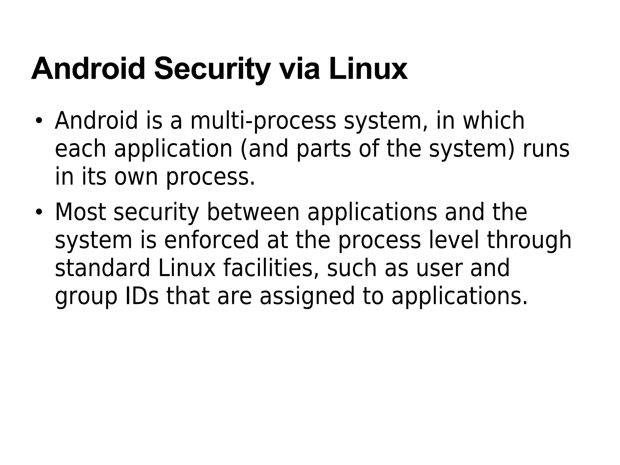 Android Security via Linux
• Android is a multi-process system, in which
each application (and parts of the system) runs
in its own process.
• Most security between applications and the
system is enforced at the process level through
standard Linux facilities, such as user and
group IDs that are assigned to applications.
 