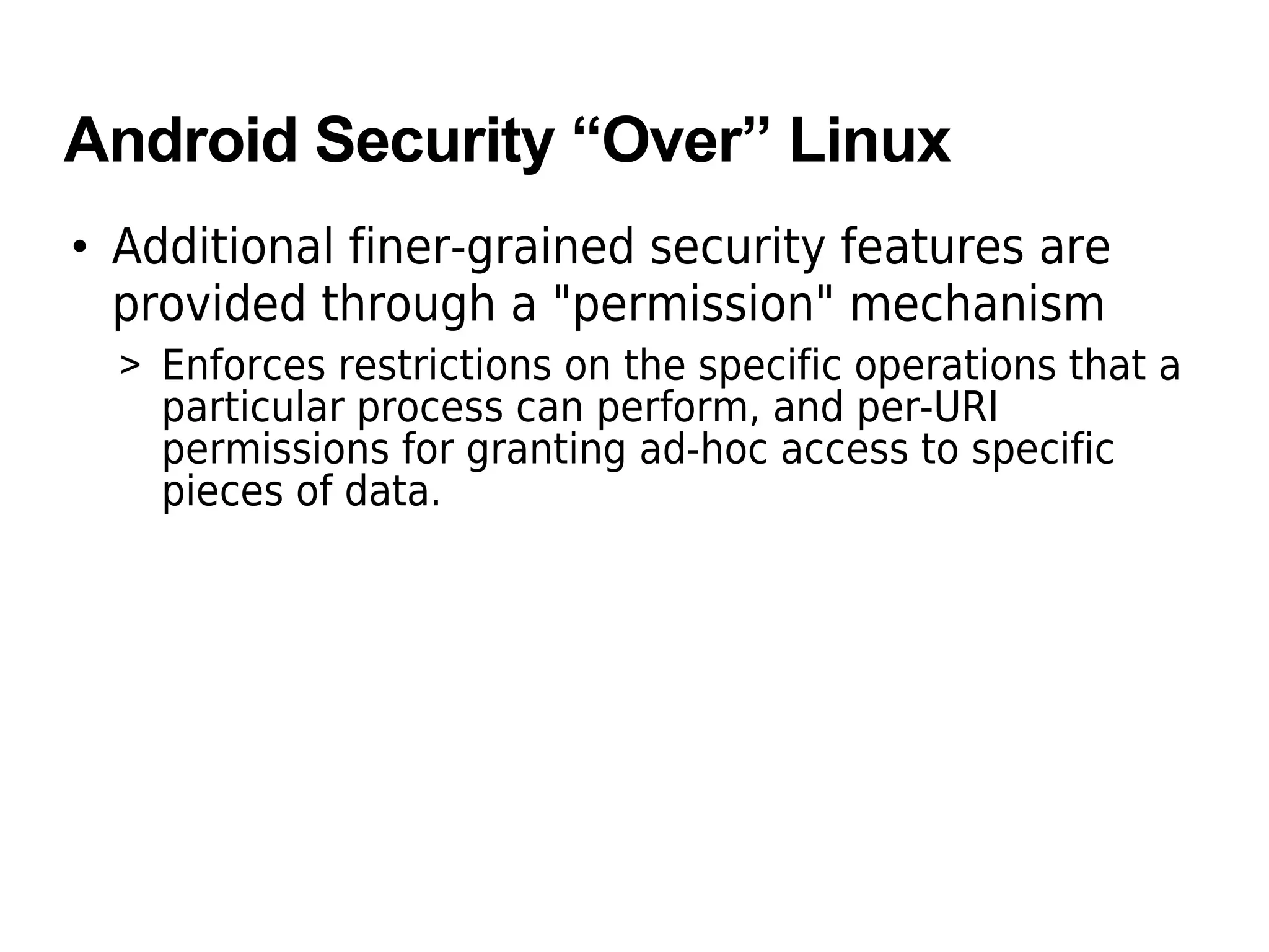 Android Security “Over” Linux
• Additional finer-grained security features are
provided through a "permission" mechanism
> Enforces restrictions on the specific operations that a
particular process can perform, and per-URI
permissions for granting ad-hoc access to specific
pieces of data.
 