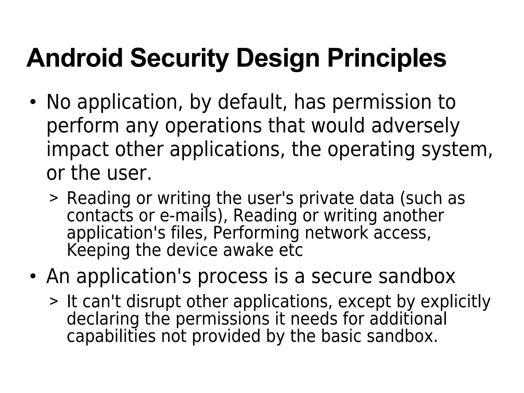 Android Security Design Principles
• No application, by default, has permission to
perform any operations that would adversely
impact other applications, the operating system,
or the user.
> Reading or writing the user's private data (such as
contacts or e-mails), Reading or writing another
application's files, Performing network access,
Keeping the device awake etc
• An application's process is a secure sandbox
> It can't disrupt other applications, except by explicitly
declaring the permissions it needs for additional
capabilities not provided by the basic sandbox.
 