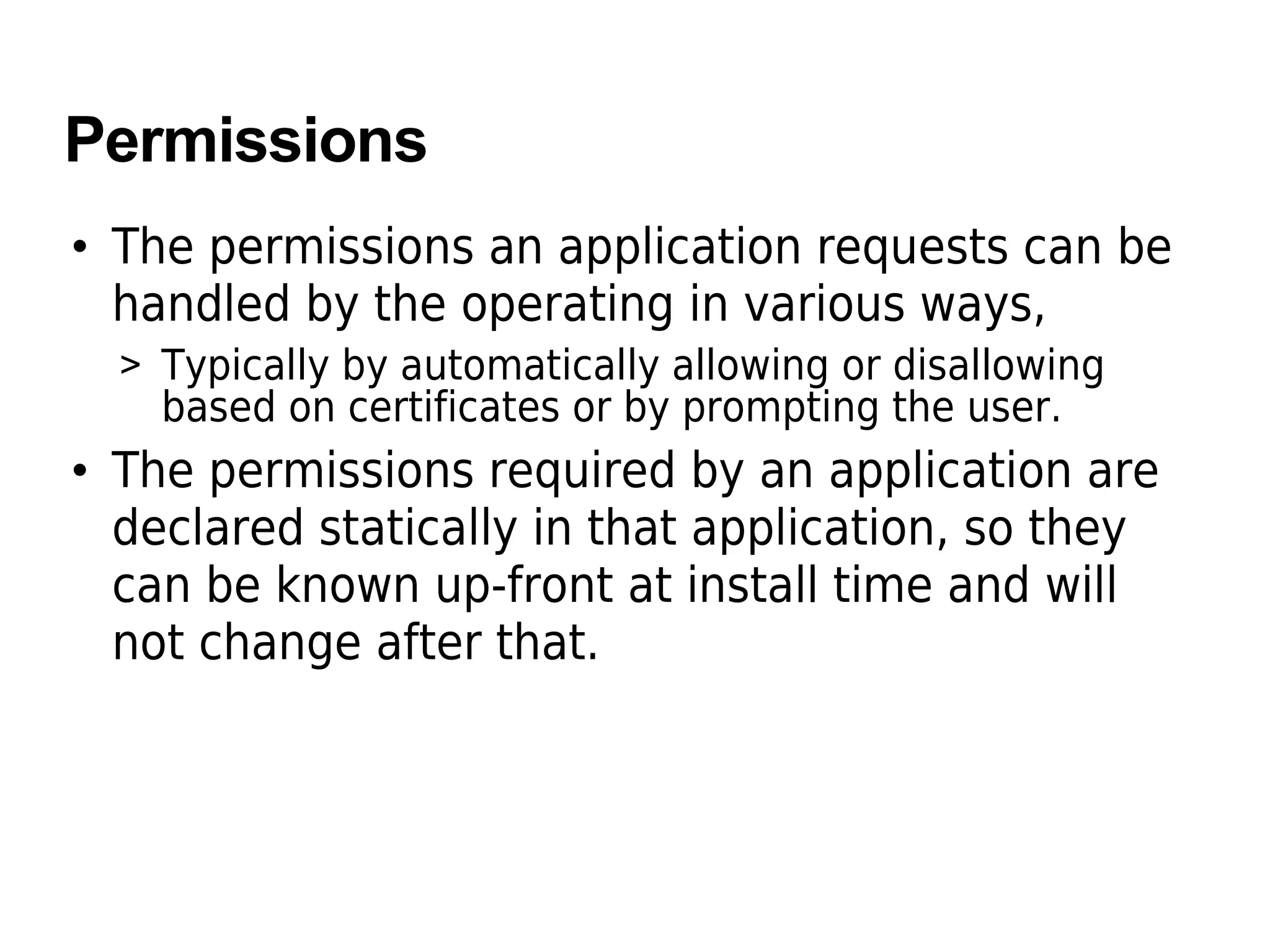 Permissions
• The permissions an application requests can be
handled by the operating in various ways,
> Typically by automatically allowing or disallowing
based on certificates or by prompting the user.
• The permissions required by an application are
declared statically in that application, so they
can be known up-front at install time and will
not change after that.
 
