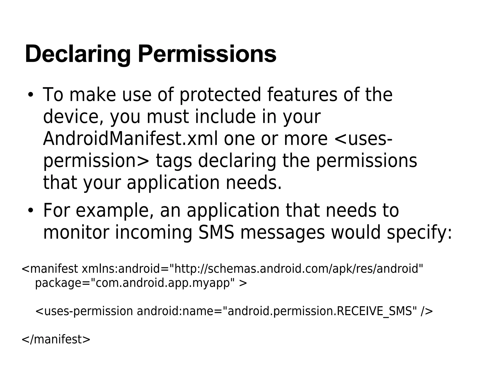 Declaring Permissions
• To make use of protected features of the
device, you must include in your
AndroidManifest.xml one or more <uses-
permission> tags declaring the permissions
that your application needs.
• For example, an application that needs to
monitor incoming SMS messages would specify:
<manifest xmlns:android="http://schemas.android.com/apk/res/android"
package="com.android.app.myapp" >
<uses-permission android:name="android.permission.RECEIVE_SMS" />
</manifest>
 