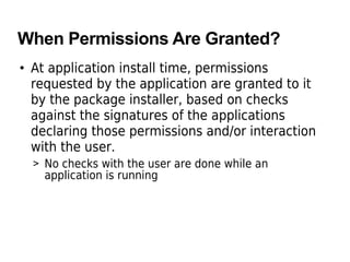 When Permissions Are Granted?
• At application install time, permissions
requested by the application are granted to it
by the package installer, based on checks
against the signatures of the applications
declaring those permissions and/or interaction
with the user.
> No checks with the user are done while an
application is running
 