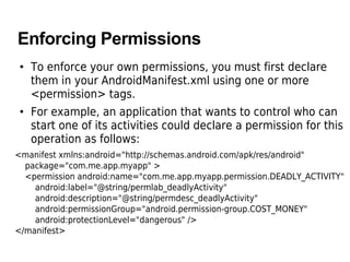 Enforcing Permissions
• To enforce your own permissions, you must first declare
them in your AndroidManifest.xml using one or more
<permission> tags.
• For example, an application that wants to control who can
start one of its activities could declare a permission for this
operation as follows:
<manifest xmlns:android="http://schemas.android.com/apk/res/android"
package="com.me.app.myapp" >
<permission android:name="com.me.app.myapp.permission.DEADLY_ACTIVITY"
android:label="@string/permlab_deadlyActivity"
android:description="@string/permdesc_deadlyActivity"
android:permissionGroup="android.permission-group.COST_MONEY"
android:protectionLevel="dangerous" />
</manifest>
 