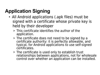 Application Signing
• All Android applications (.apk files) must be
signed with a certificate whose private key is
held by their developer
> This certificate identifies the author of the
application.
> The certificate does not need to be signed by a
certificate authority: it is perfectly allowable, and
typical, for Android applications to use self-signed
certificates.
> The certificate is used only to establish trust
relationships between applications, not for wholesale
control over whether an application can be installed.
 