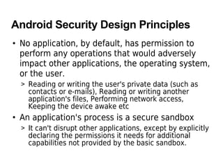 Android Security Design Principles
• No application, by default, has permission to
perform any operations that would adversely
impact other applications, the operating system,
or the user.
> Reading or writing the user's private data (such as
contacts or e-mails), Reading or writing another
application's files, Performing network access,
Keeping the device awake etc
• An application's process is a secure sandbox
> It can't disrupt other applications, except by explicitly
declaring the permissions it needs for additional
capabilities not provided by the basic sandbox.
 