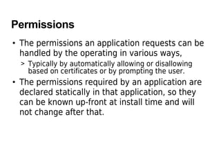 Permissions
• The permissions an application requests can be
handled by the operating in various ways,
> Typically by automatically allowing or disallowing
based on certificates or by prompting the user.
• The permissions required by an application are
declared statically in that application, so they
can be known up-front at install time and will
not change after that.
 