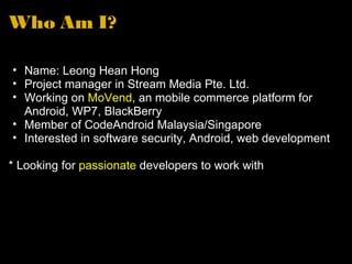 Who Am I? Name: Leong Hean Hong Project manager in Stream Media Pte. Ltd. Working on MoVend , an mobile commerce platform for Android, WP7, BlackBerry Member of CodeAndroid Malaysia/Singapore Interested in software security, Android, web development * Looking for passionate developers to work with