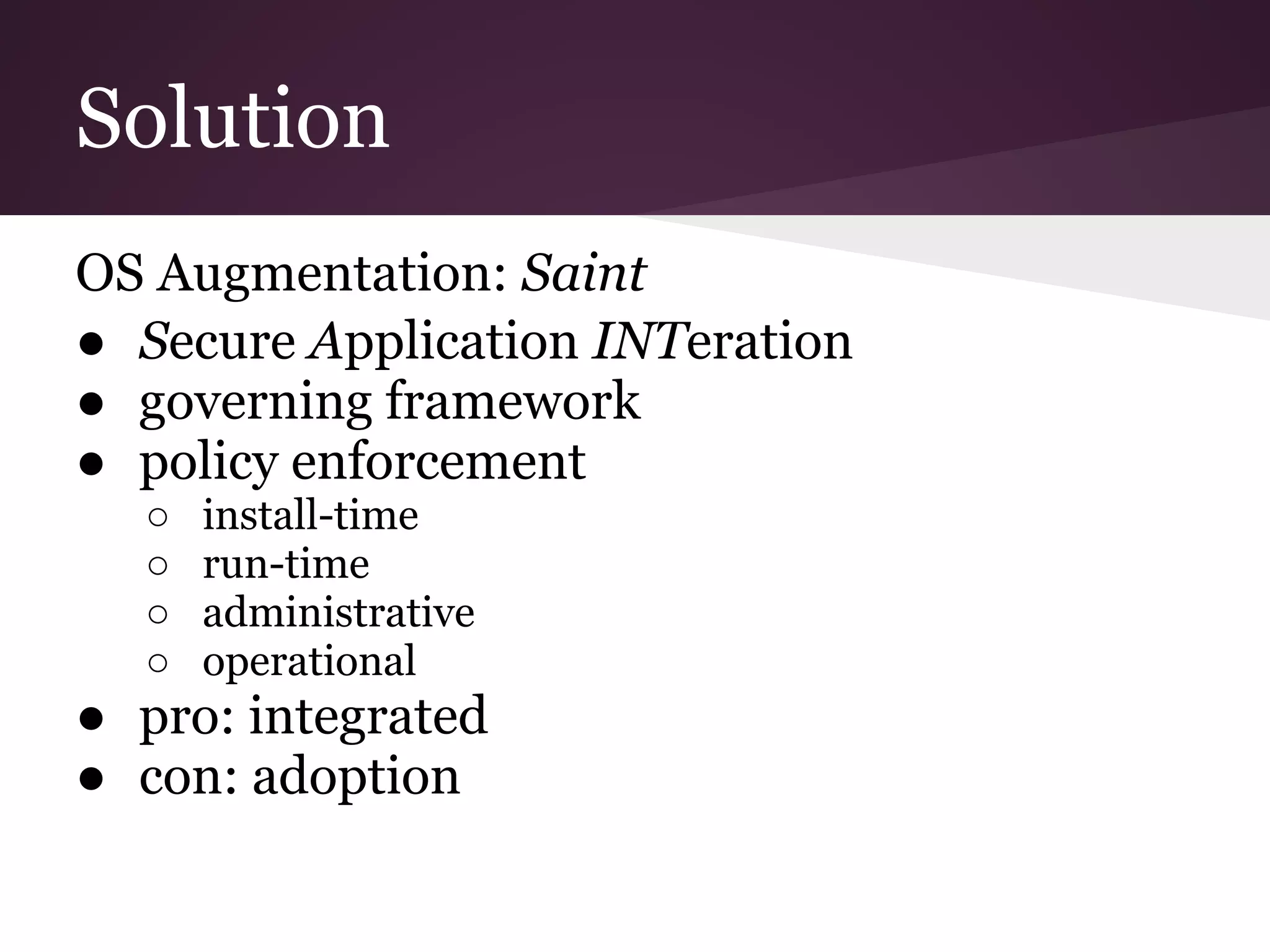 Solution
OS Augmentation: Saint
● Secure Application INTeration
● governing framework
● policy enforcement
○ install-time
○ run-time
○ administrative
○ operational
● pro: integrated
● con: adoption
 