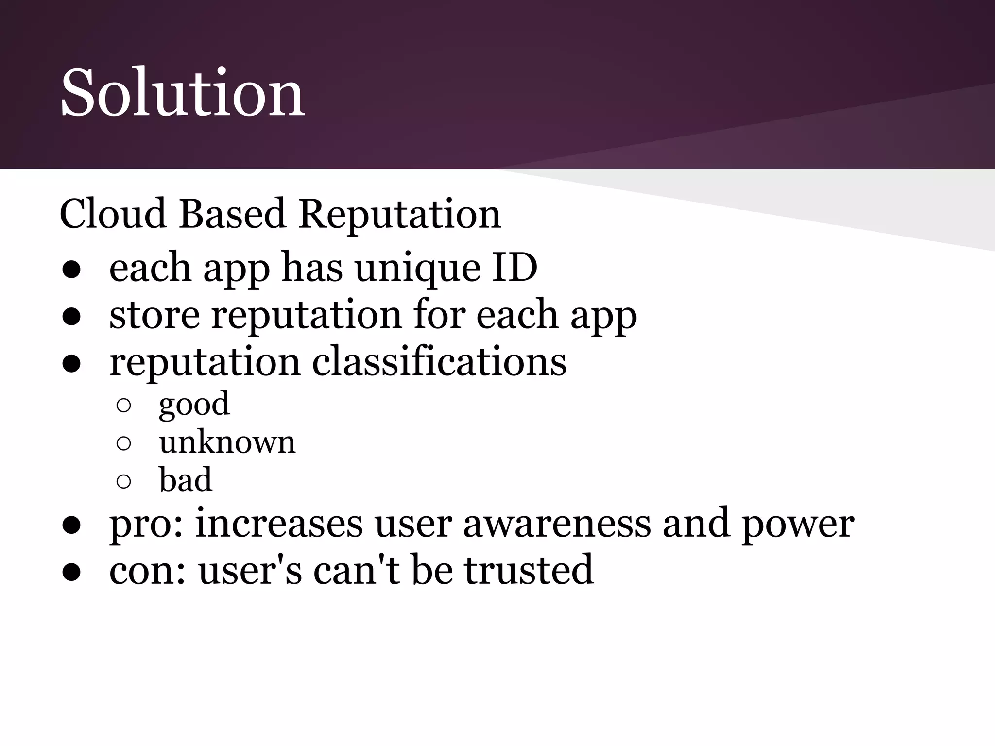 Solution
Cloud Based Reputation
● each app has unique ID
● store reputation for each app
● reputation classifications
○ good
○ unknown
○ bad
● pro: increases user awareness and power
● con: user's can't be trusted
 