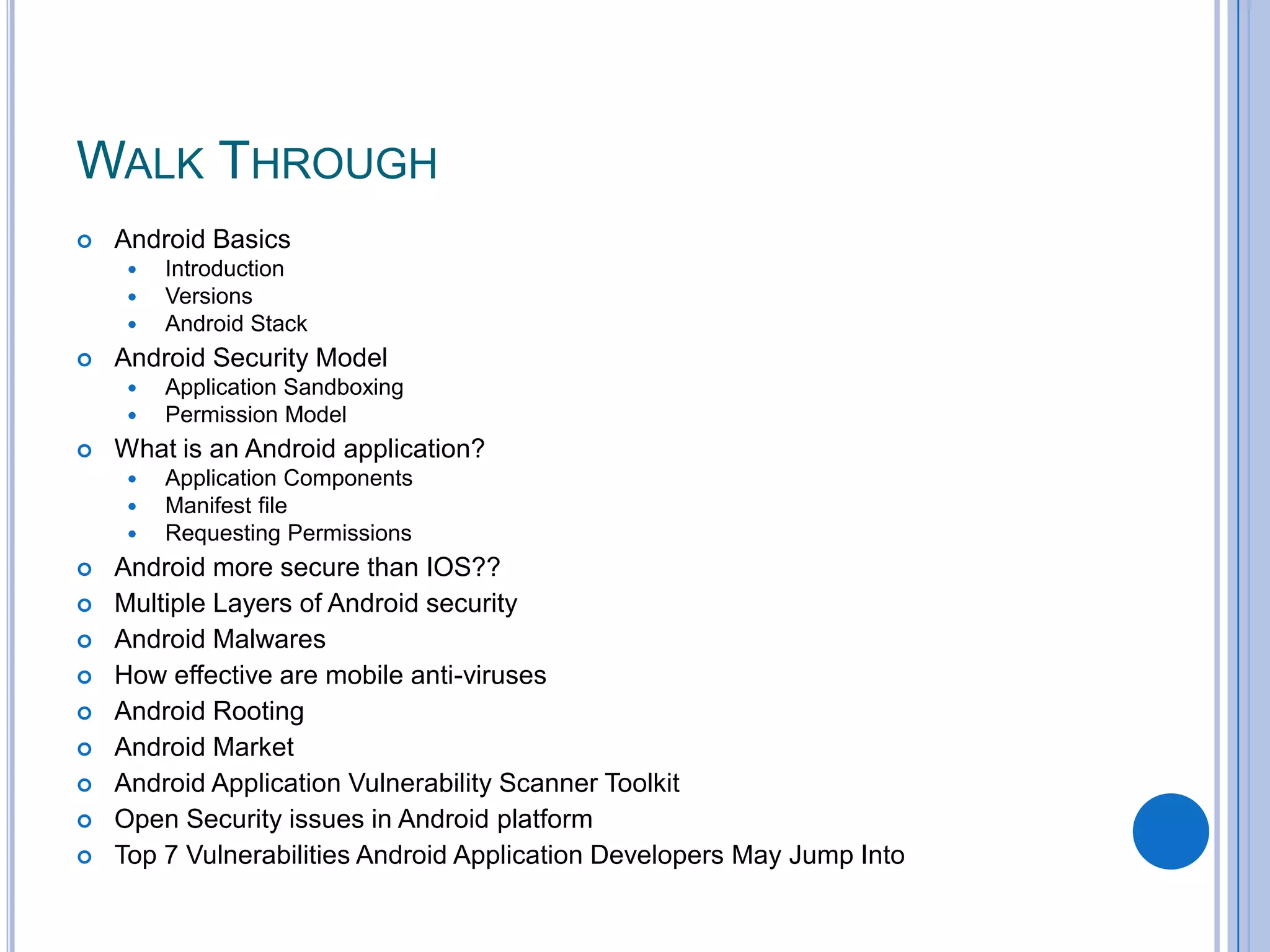 WALK THROUGH


Android Basics






Android Security Model














Application Sandboxing
Permission Model

What is an Android application?






Introduction
Versions
Android Stack

Application Components
Manifest file
Requesting Permissions

Android more secure than IOS??
Multiple Layers of Android security
Android Malwares
How effective are mobile anti-viruses
Android Rooting
Android Market
Android Application Vulnerability Scanner Toolkit
Open Security issues in Android platform
Top 7 Vulnerabilities Android Application Developers May Jump Into

 