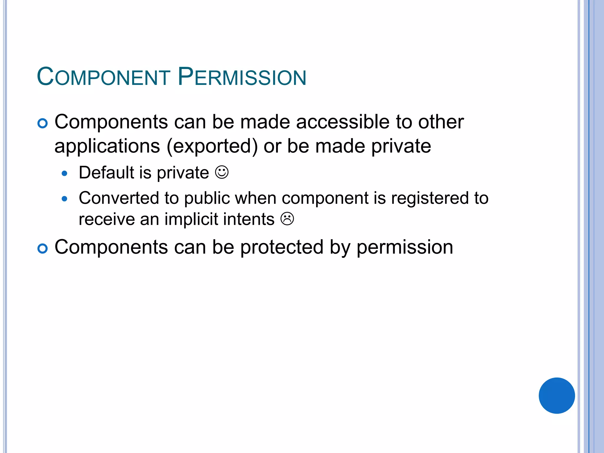 COMPONENT PERMISSION


Components can be made accessible to other
applications (exported) or be made private
Default is private 
 Converted to public when component is registered to
receive an implicit intents 




Components can be protected by permission

 