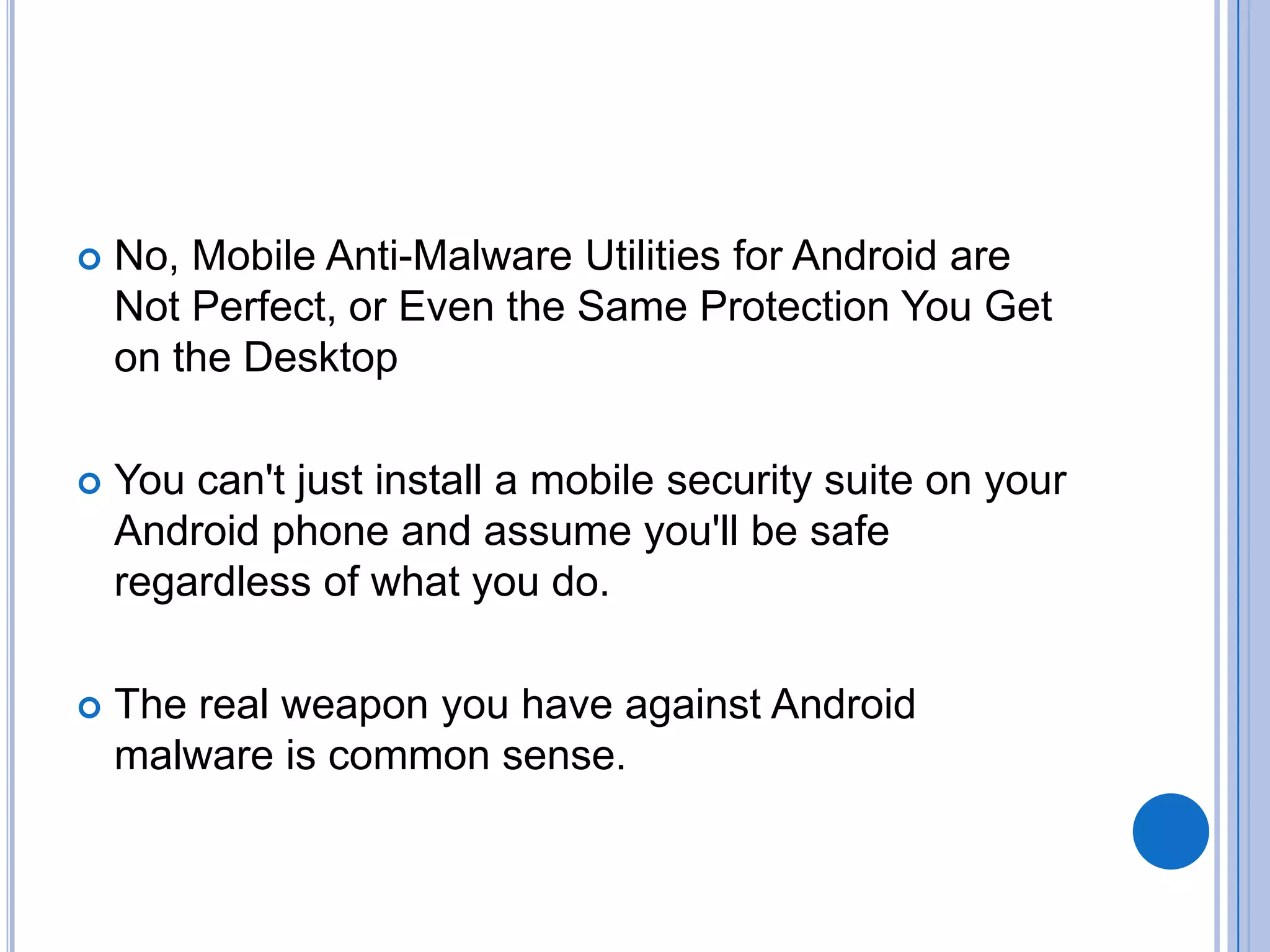 

No, Mobile Anti-Malware Utilities for Android are
Not Perfect, or Even the Same Protection You Get
on the Desktop



You can't just install a mobile security suite on your
Android phone and assume you'll be safe
regardless of what you do.



The real weapon you have against Android
malware is common sense.

 