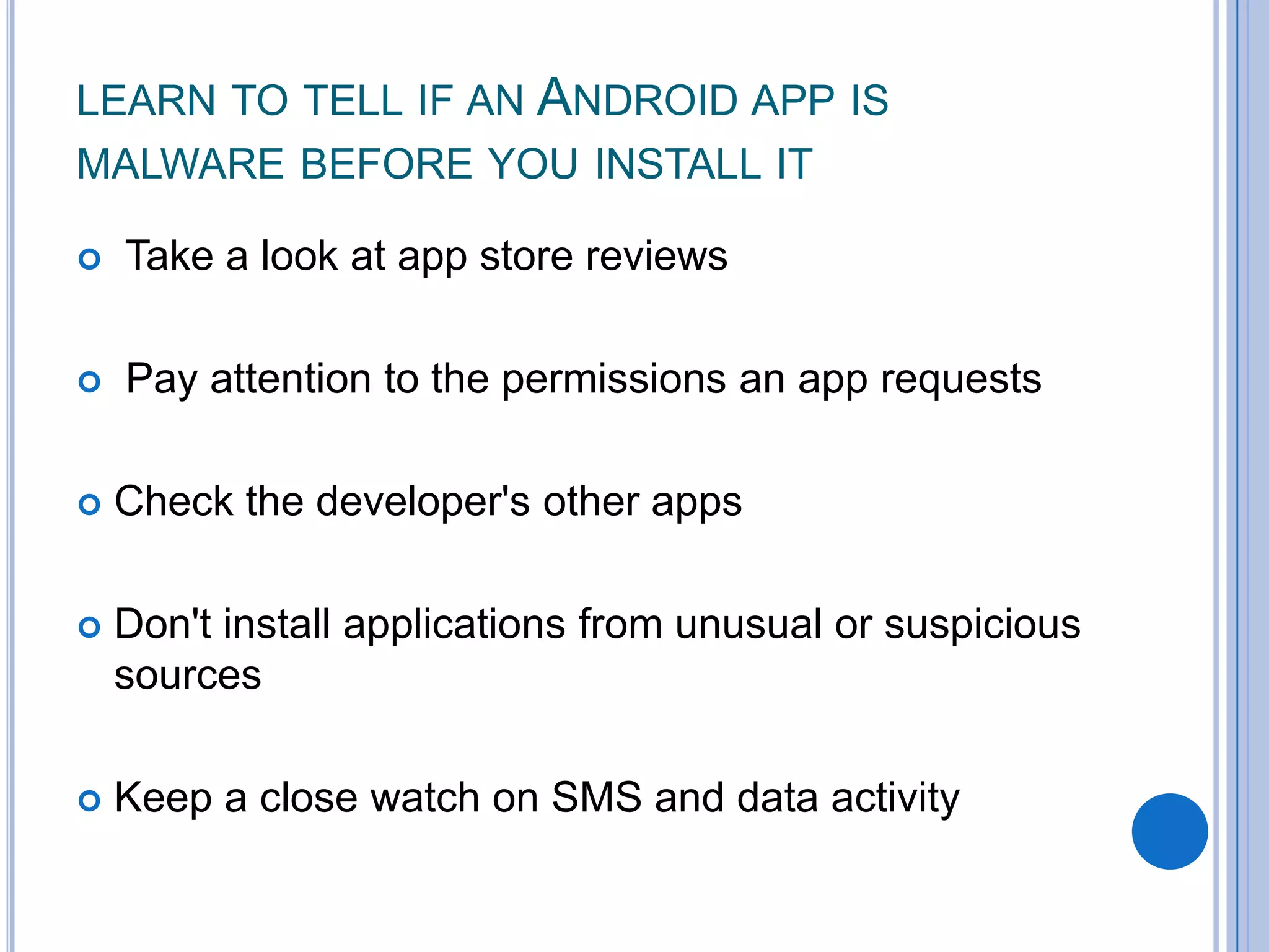 LEARN TO TELL IF AN ANDROID APP IS
MALWARE BEFORE YOU INSTALL IT


Take a look at app store reviews



Pay attention to the permissions an app requests



Check the developer's other apps



Don't install applications from unusual or suspicious
sources



Keep a close watch on SMS and data activity

 