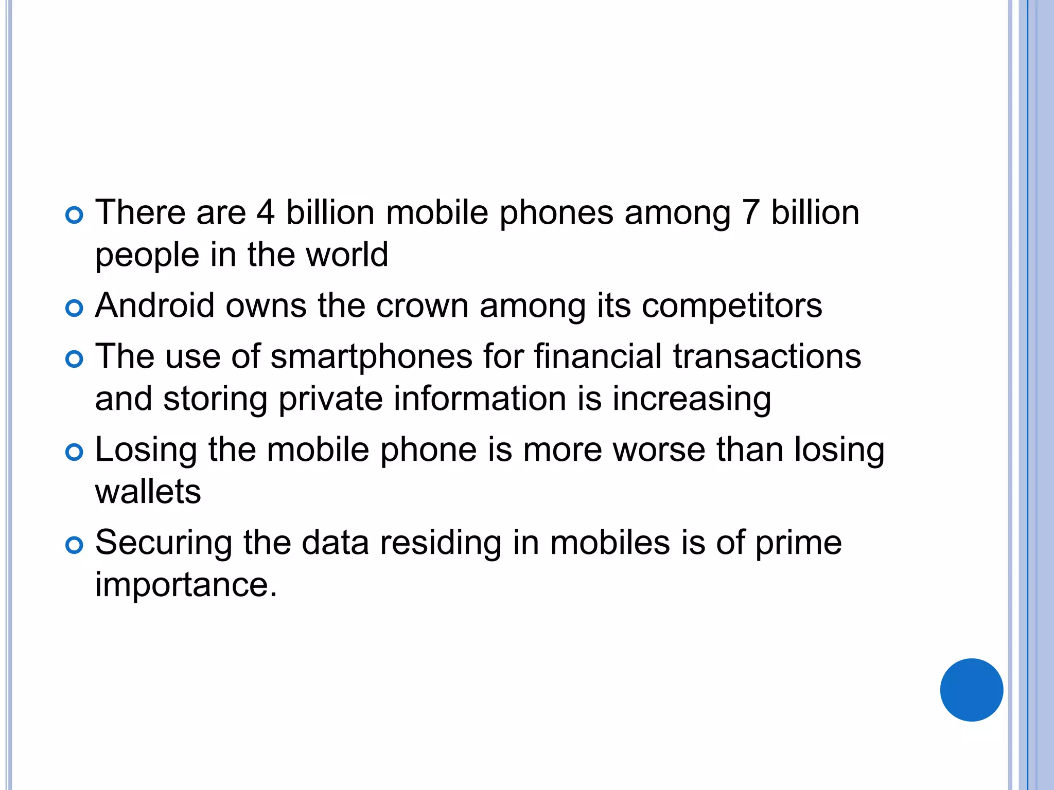 There are 4 billion mobile phones among 7 billion
people in the world
 Android owns the crown among its competitors
 The use of smartphones for financial transactions
and storing private information is increasing
 Losing the mobile phone is more worse than losing
wallets
 Securing the data residing in mobiles is of prime
importance.


 