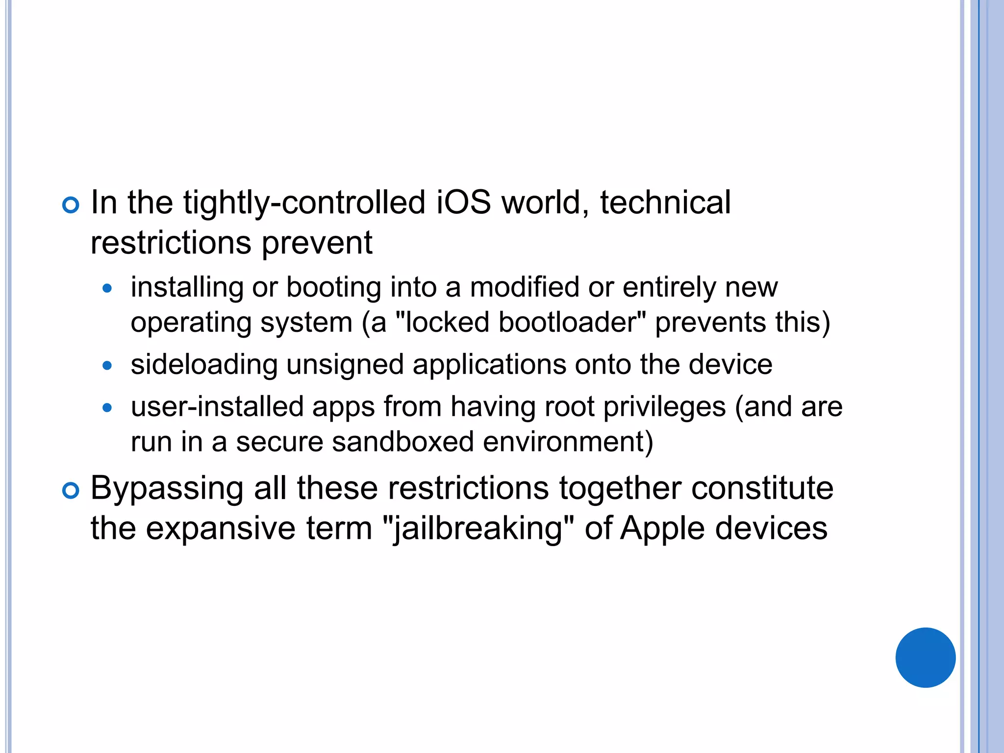 

In the tightly-controlled iOS world, technical
restrictions prevent
installing or booting into a modified or entirely new
operating system (a "locked bootloader" prevents this)
 sideloading unsigned applications onto the device
 user-installed apps from having root privileges (and are
run in a secure sandboxed environment)




Bypassing all these restrictions together constitute
the expansive term "jailbreaking" of Apple devices

 