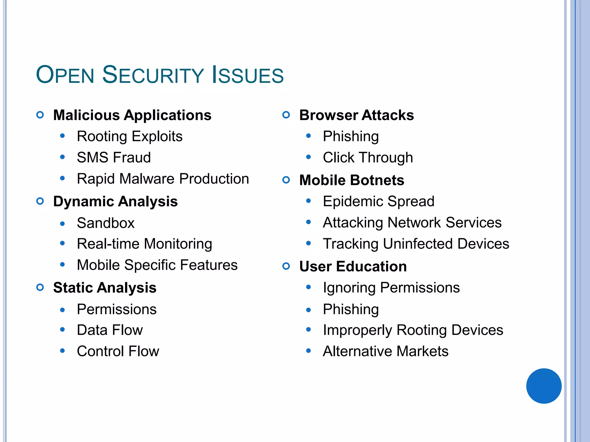 OPEN SECURITY ISSUES






Malicious Applications
 Rooting Exploits
 SMS Fraud
 Rapid Malware Production
Dynamic Analysis
 Sandbox
 Real-time Monitoring
 Mobile Specific Features
Static Analysis
 Permissions
 Data Flow
 Control Flow



Browser Attacks
 Phishing
 Click Through



Mobile Botnets
 Epidemic Spread
 Attacking Network Services
 Tracking Uninfected Devices



User Education
 Ignoring Permissions
 Phishing
 Improperly Rooting Devices
 Alternative Markets

 