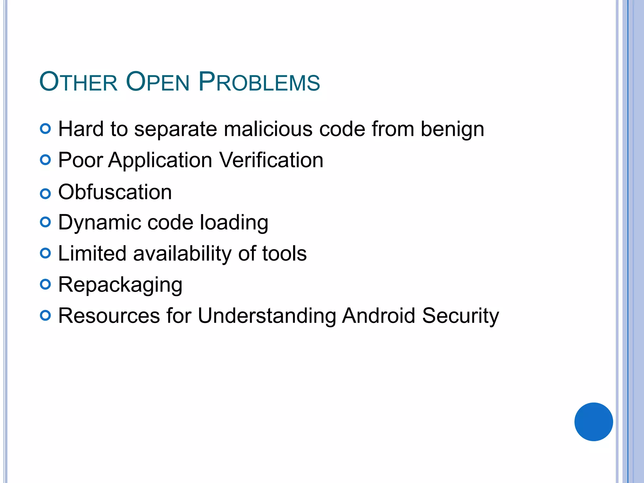 OTHER OPEN PROBLEMS


Hard to separate malicious code from benign
 Poor Application Verification
 Obfuscation
 Dynamic code loading
 Limited availability of tools
 Repackaging
 Resources for Understanding Android Security

 