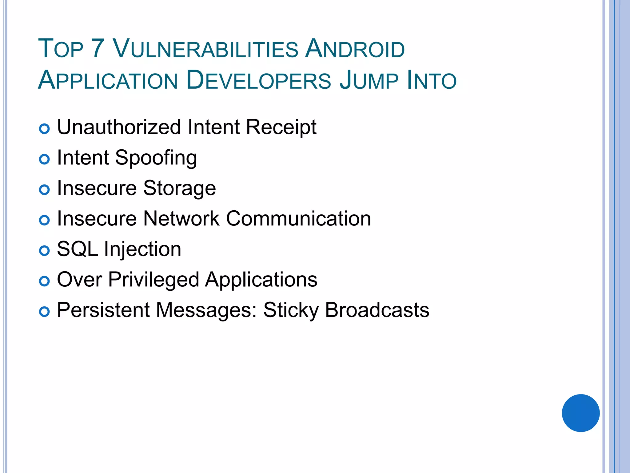 TOP 7 VULNERABILITIES ANDROID
APPLICATION DEVELOPERS JUMP INTO
Unauthorized Intent Receipt
 Intent Spoofing
 Insecure Storage
 Insecure Network Communication
 SQL Injection
 Over Privileged Applications
 Persistent Messages: Sticky Broadcasts


 