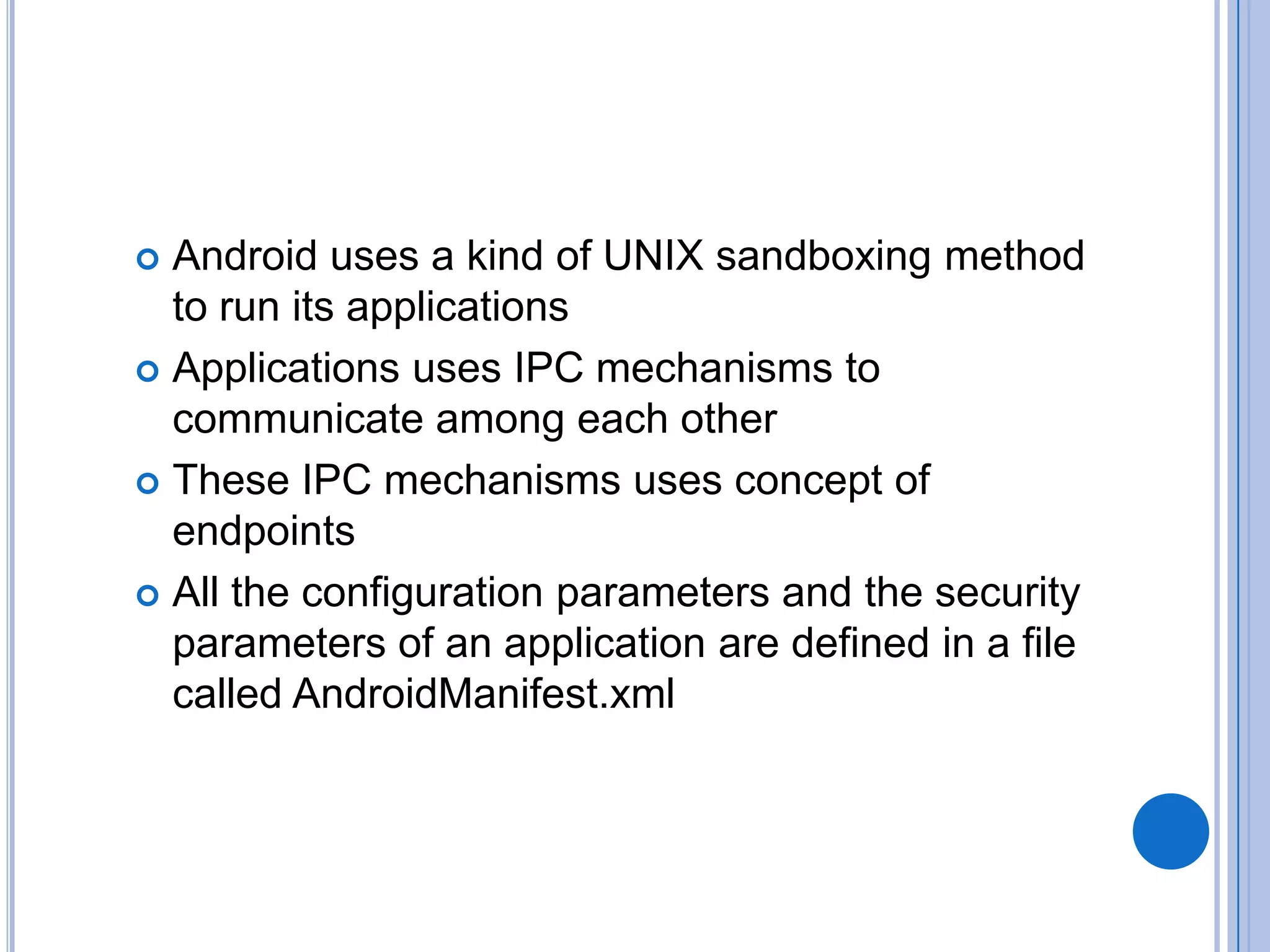 Android uses a kind of UNIX sandboxing method
to run its applications
 Applications uses IPC mechanisms to
communicate among each other
 These IPC mechanisms uses concept of
endpoints
 All the configuration parameters and the security
parameters of an application are defined in a file
called AndroidManifest.xml


 