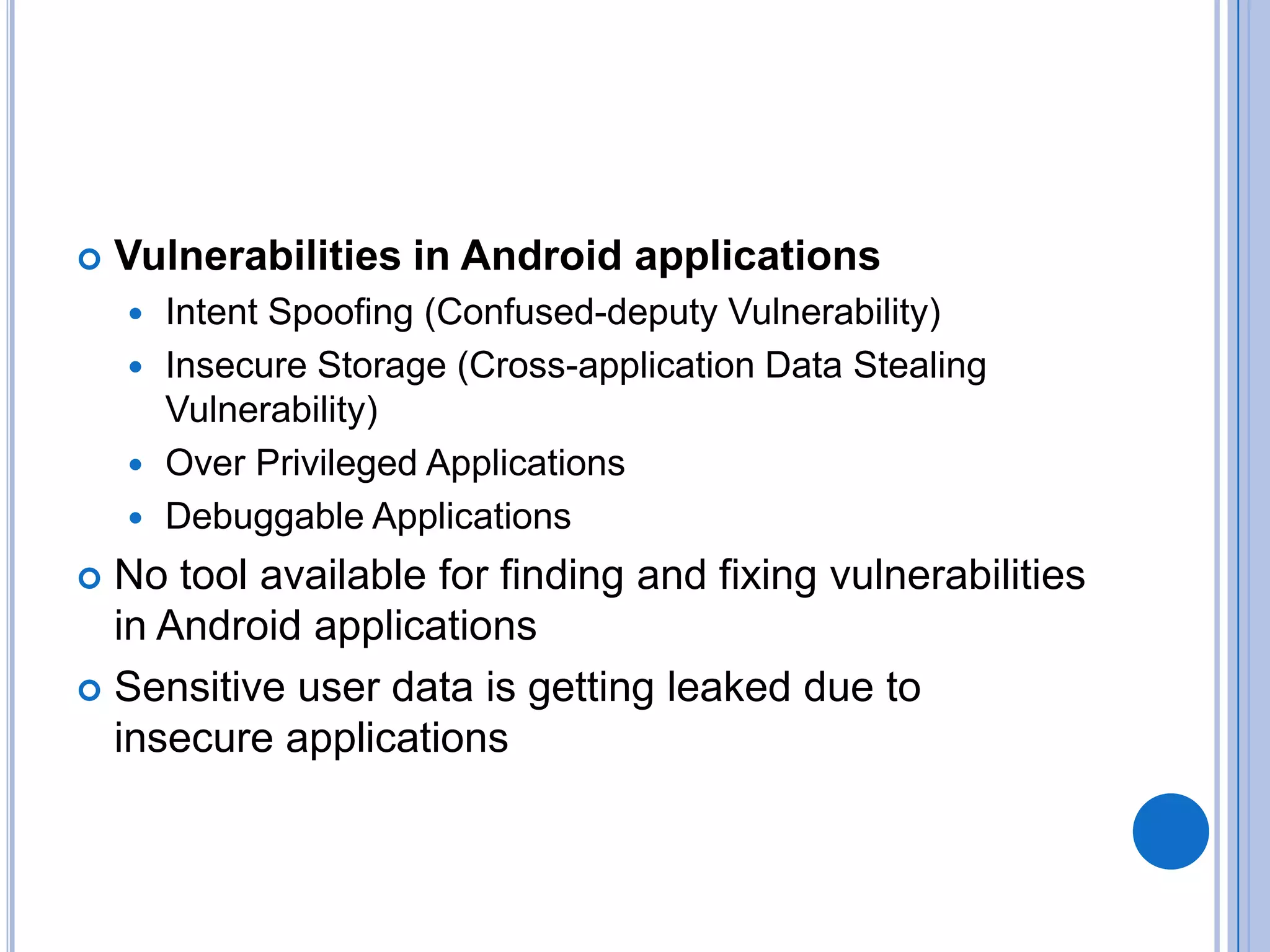 

Vulnerabilities in Android applications
Intent Spoofing (Confused-deputy Vulnerability)
 Insecure Storage (Cross-application Data Stealing
Vulnerability)
 Over Privileged Applications
 Debuggable Applications


No tool available for finding and fixing vulnerabilities
in Android applications
 Sensitive user data is getting leaked due to
insecure applications


 