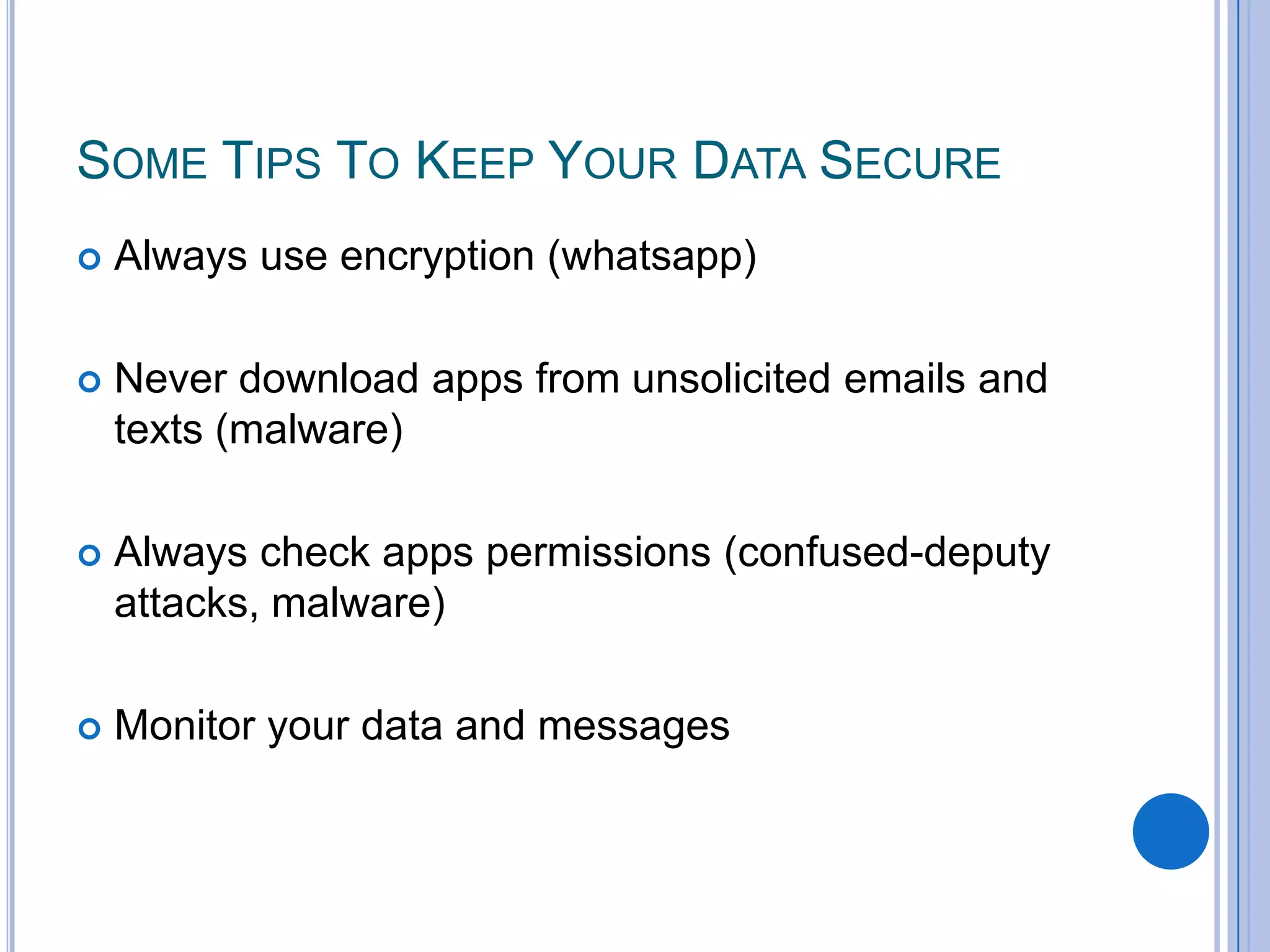 SOME TIPS TO KEEP YOUR DATA SECURE


Always use encryption (whatsapp)



Never download apps from unsolicited emails and
texts (malware)



Always check apps permissions (confused-deputy
attacks, malware)



Monitor your data and messages

 