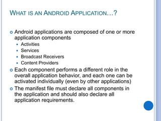 WHAT IS AN ANDROID APPLICATION…?


Android applications are composed of one or more
application components
Activities
 Services
 Broadcast Receivers
 Content Providers


Each component performs a different role in the
overall application behavior, and each one can be
activated individually (even by other applications)
 The manifest file must declare all components in
the application and should also declare all
application requirements.


 
