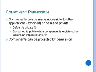 COMPONENT PERMISSION


Components can be made accessible to other
applications (exported) or be made private
Default is private 
 Converted to public when component is registered to
receive an implicit intents 




Components can be protected by permission

 