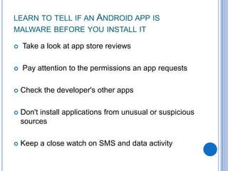 LEARN TO TELL IF AN ANDROID APP IS
MALWARE BEFORE YOU INSTALL IT


Take a look at app store reviews



Pay attention to the permissions an app requests



Check the developer's other apps



Don't install applications from unusual or suspicious
sources



Keep a close watch on SMS and data activity

 