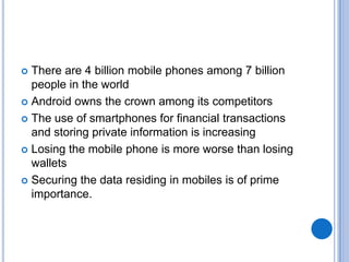 There are 4 billion mobile phones among 7 billion
people in the world
 Android owns the crown among its competitors
 The use of smartphones for financial transactions
and storing private information is increasing
 Losing the mobile phone is more worse than losing
wallets
 Securing the data residing in mobiles is of prime
importance.


 