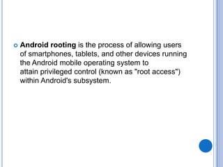 

Android rooting is the process of allowing users
of smartphones, tablets, and other devices running
the Android mobile operating system to
attain privileged control (known as "root access")
within Android's subsystem.

 