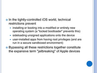 

In the tightly-controlled iOS world, technical
restrictions prevent
installing or booting into a modified or entirely new
operating system (a "locked bootloader" prevents this)
 sideloading unsigned applications onto the device
 user-installed apps from having root privileges (and are
run in a secure sandboxed environment)




Bypassing all these restrictions together constitute
the expansive term "jailbreaking" of Apple devices

 