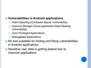 

Vulnerabilities in Android applications
Intent Spoofing (Confused-deputy Vulnerability)
 Insecure Storage (Cross-application Data Stealing
Vulnerability)
 Over Privileged Applications
 Debuggable Applications


No tool available for finding and fixing vulnerabilities
in Android applications
 Sensitive user data is getting leaked due to
insecure applications


 